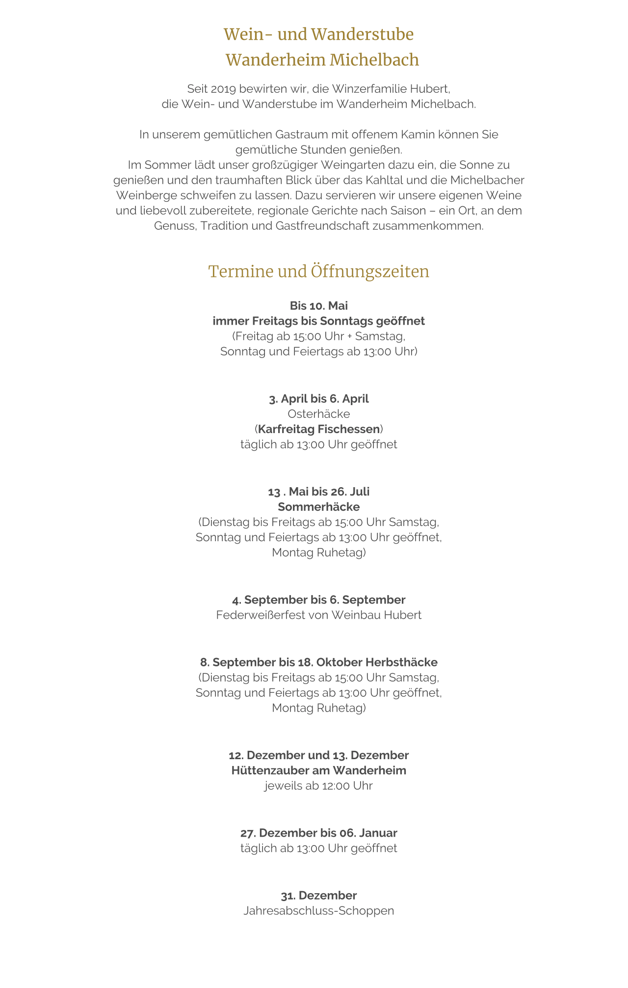 Wein- und Wanderstube    Wanderheim Michelbach  Seit 2019 bewirten wir, die Winzerfamilie Hubert,  die Wein- und Wanderstube im Wanderheim Michelbach.   In unserem gemütlichen Gastraum mit offenem Kamin können Sie gemütliche Stunden genießen. Im Sommer lädt unser großzügiger Weingarten dazu ein, die Sonne zu genießen und den traumhaften Blick über das Kahltal und die Michelbacher Weinberge schweifen zu lassen. Dazu servieren wir unsere eigenen Weine und liebevoll zubereitete, regionale Gerichte nach Saison – ein Ort, an dem Genuss, Tradition und Gastfreundschaft zusammenkommen.   Termine und Öffnungszeiten  Bis 10. Mai  immer Freitags bis Sonntags geöffnet  (Freitag ab 15:00 Uhr + Samstag,  Sonntag und Feiertags ab 13:00 Uhr)    3. April bis 6. April  Osterhäcke   (Karfreitag Fischessen)  täglich ab 13:00 Uhr geöffnet     13 . Mai bis 26. Juli  Sommerhäcke  (Dienstag bis Freitags ab 15:00 Uhr Samstag,  Sonntag und Feiertags ab 13:00 Uhr geöffnet,  Montag Ruhetag)     4. September bis 6. September  Federweißerfest von Weinbau Hubert     8. September bis 18. Oktober Herbsthäcke  (Dienstag bis Freitags ab 15:00 Uhr Samstag,  Sonntag und Feiertags ab 13:00 Uhr geöffnet,  Montag Ruhetag)     12. Dezember und 13. Dezember  Hüttenzauber am Wanderheim  jeweils ab 12:00 Uhr     27. Dezember bis 06. Januar  täglich ab 13:00 Uhr geöffnet     31. Dezember  Jahresabschluss-Schoppen